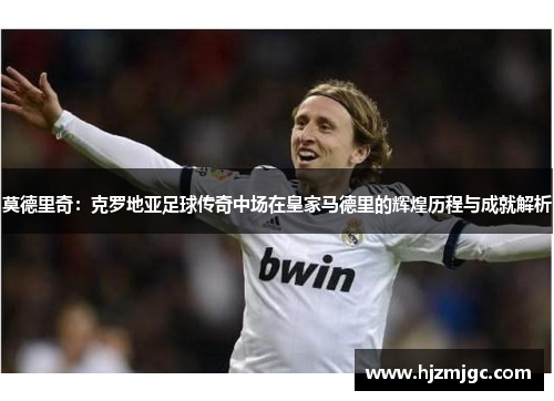 莫德里奇：克罗地亚足球传奇中场在皇家马德里的辉煌历程与成就解析