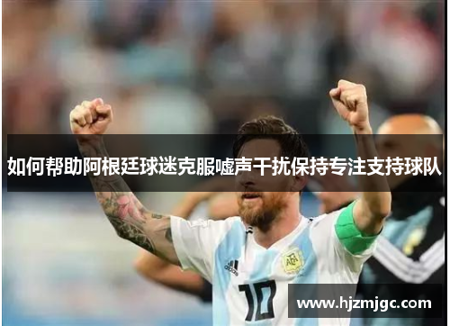如何帮助阿根廷球迷克服嘘声干扰保持专注支持球队