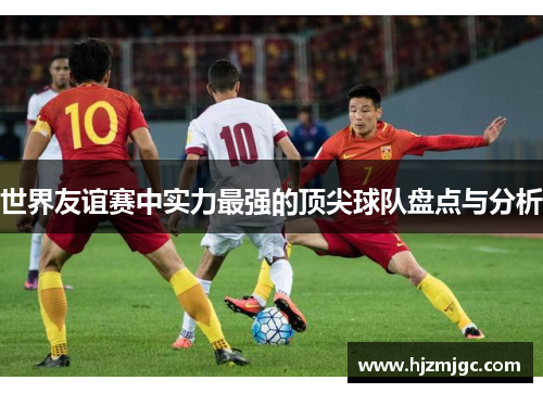 世界友谊赛中实力最强的顶尖球队盘点与分析