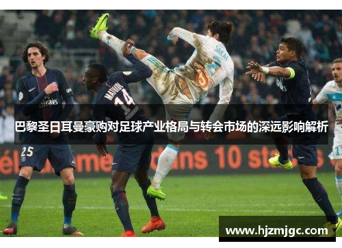 巴黎圣日耳曼豪购对足球产业格局与转会市场的深远影响解析