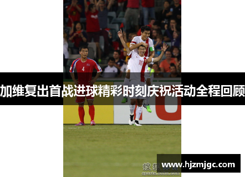 加维复出首战进球精彩时刻庆祝活动全程回顾