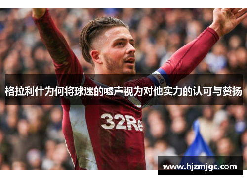 格拉利什为何将球迷的嘘声视为对他实力的认可与赞扬 格拉利什为何将球迷的嘘声视为对他实力的认可与赞扬
