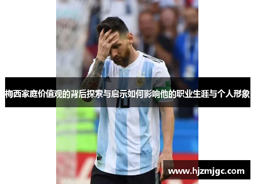 梅西家庭价值观的背后探索与启示如何影响他的职业生涯与个人形象
