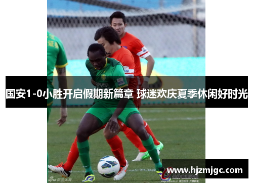 国安1-0小胜开启假期新篇章 球迷欢庆夏季休闲好时光