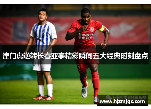 津门虎逆转长春亚泰精彩瞬间五大经典时刻盘点