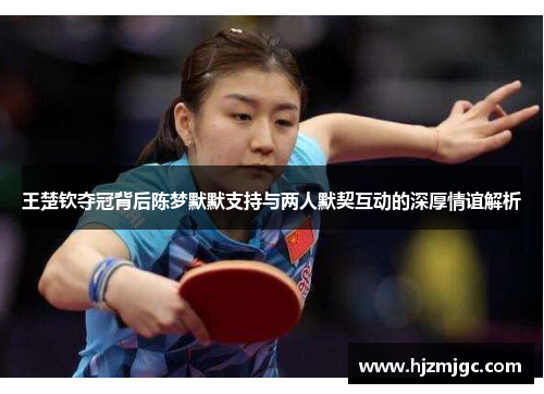 王楚钦夺冠背后陈梦默默支持与两人默契互动的深厚情谊解析 王楚钦夺冠背后陈梦默默支持与两人默契互动的深厚情谊解析