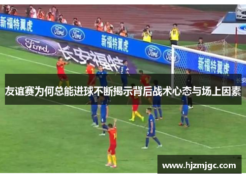 友谊赛为何总能进球不断揭示背后战术心态与场上因素 友谊赛为何总能进球不断揭示背后战术心态与场上因素